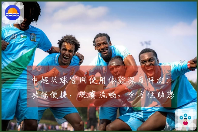 中超买球官网使用体验深度评测：功能便捷，观赛流畅，全方位助您畅享体育精彩